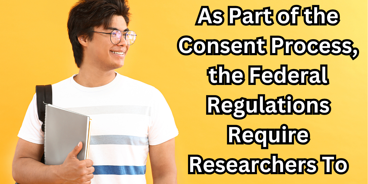 As Part of the Consent Process, the Federal Regulations Require Researchers To